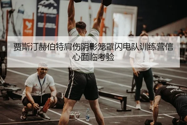 贾斯汀赫伯特肩伤阴影笼罩闪电队训练营信心面临考验